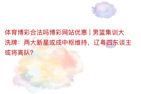 体育博彩合法吗博彩网站优惠 | 男篮集训大洗牌：两大新星或成中枢维持，辽粤四东谈主或将离队？