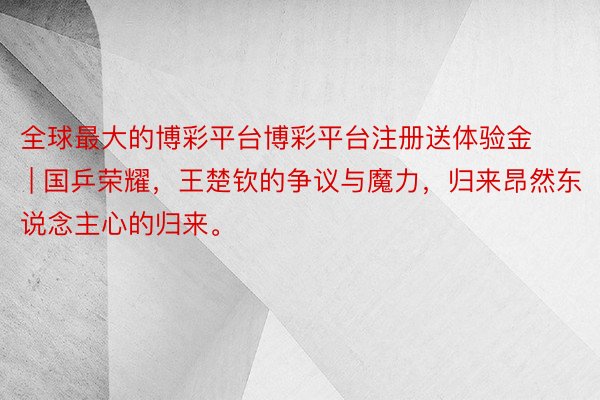 全球最大的博彩平台博彩平台注册送体验金 | 国乒荣耀，王楚钦的争议与魔力，归来昂然东说念主心的归来。