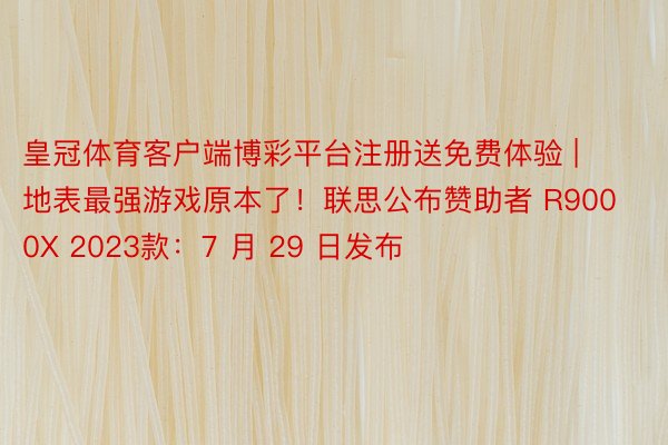 皇冠体育客户端博彩平台注册送免费体验 | 地表最强游戏原本了！联思公布赞助者 R9000X 2023款：7 月 29 日发布