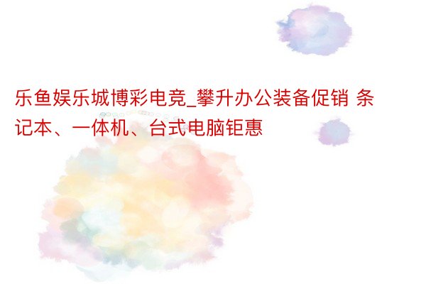 乐鱼娱乐城博彩电竞_攀升办公装备促销 条记本、一体机、台式电脑钜惠