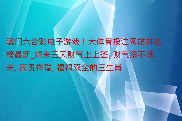 澳门六合彩电子游戏十大体育投注网站排名榜最新_将来三天财气上上签, 财气滚不滚来, 高贵祥瑞, 福禄双全的三生肖