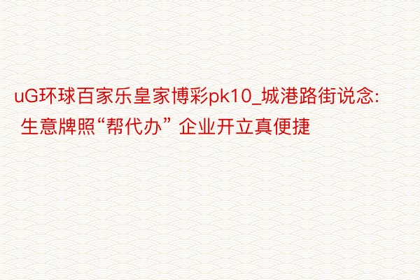 uG环球百家乐皇家博彩pk10_城港路街说念: 生意牌照“帮代办” 企业开立真便捷