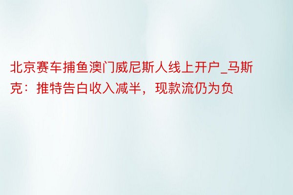 北京赛车捕鱼澳门威尼斯人线上开户_马斯克：推特告白收入减半，现款流仍为负