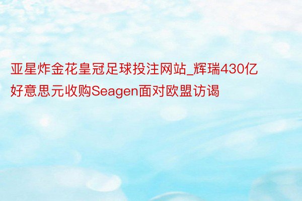 亚星炸金花皇冠足球投注网站_辉瑞430亿好意思元收购Seagen面对欧盟访谒