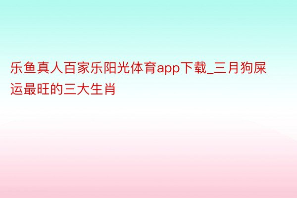 乐鱼真人百家乐阳光体育app下载_三月狗屎运最旺的三大生肖