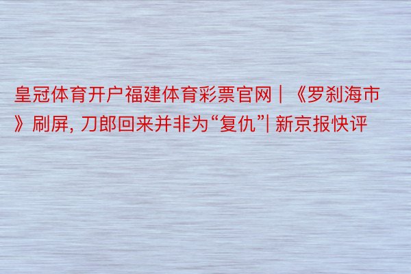 皇冠体育开户福建体育彩票官网 | 《罗刹海市》刷屏, 刀郎回来并非为“复仇”| 新京报快评