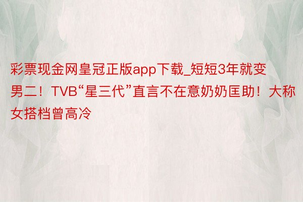 彩票现金网皇冠正版app下载_短短3年就变男二！TVB“星三代”直言不在意奶奶匡助！大称女搭档曾高冷