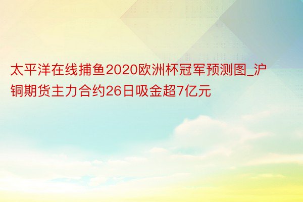 太平洋在线捕鱼2020欧洲杯冠军预测图_沪铜期货主力合约26日吸金超7亿元