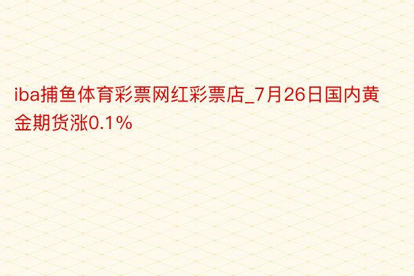 iba捕鱼体育彩票网红彩票店_7月26日国内黄金期货涨0.1%