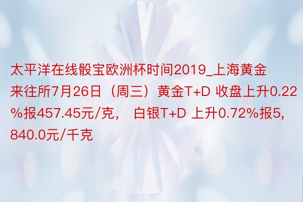 太平洋在线骰宝欧洲杯时间2019_上海黄金来往所7月26日（周三）黄金T+D 收盘上升0.22%报457.45元/克， 白银T+D 上升0.72%报5,840.0元/千克