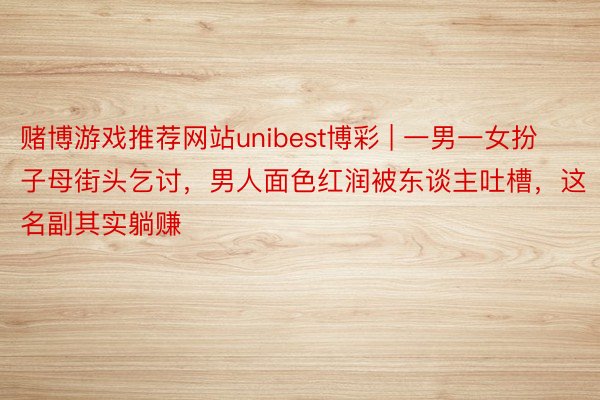 赌博游戏推荐网站unibest博彩 | 一男一女扮子母街头乞讨，男人面色红润被东谈主吐槽，这名副其实躺赚