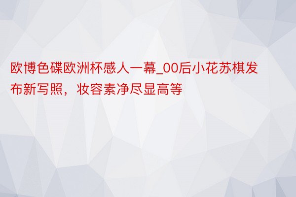 欧博色碟欧洲杯感人一幕_00后小花苏棋发布新写照，妆容素净尽显高等