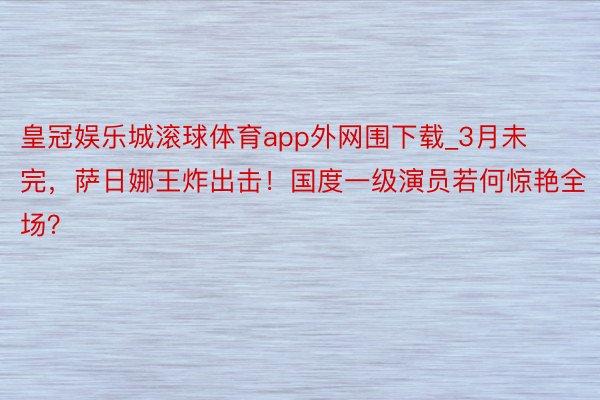 皇冠娱乐城滚球体育app外网围下载_3月未完，萨日娜王炸出击！国度一级演员若何惊艳全场？