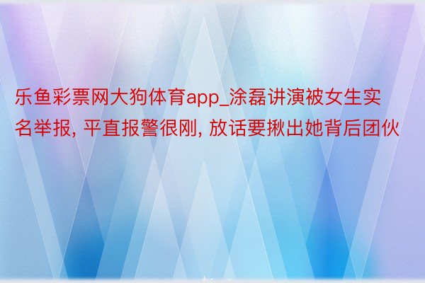 乐鱼彩票网大狗体育app_涂磊讲演被女生实名举报, 平直报警很刚, 放话要揪出她背后团伙