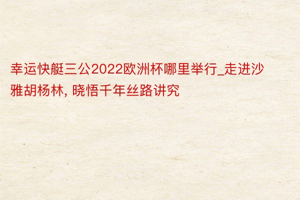 幸运快艇三公2022欧洲杯哪里举行_走进沙雅胡杨林, 晓悟千年丝路讲究