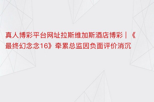 真人博彩平台网址拉斯维加斯酒店博彩 | 《最终幻念念16》牵累总监因负面评价消沉