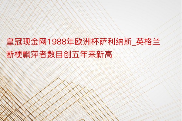 皇冠现金网1988年欧洲杯萨利纳斯_英格兰断梗飘萍者数目创五年来新高