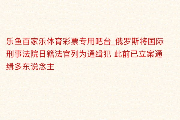 乐鱼百家乐体育彩票专用吧台_俄罗斯将国际刑事法院日籍法官列为通缉犯 此前已立案通缉多东说念主