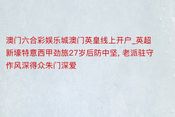 澳门六合彩娱乐城澳门英皇线上开户_英超新壕特意西甲劲旅27岁后防中坚, 老派驻守作风深得众朱门深爱