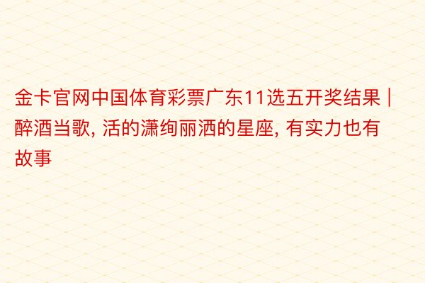 金卡官网中国体育彩票广东11选五开奖结果 | 醉酒当歌, 活的潇绚丽洒的星座, 有实力也有故事