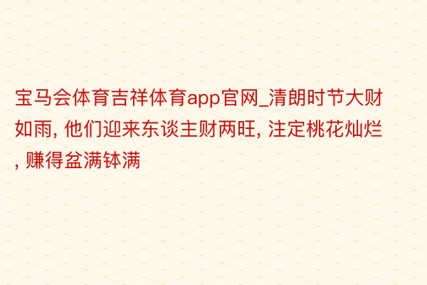 宝马会体育吉祥体育app官网_清朗时节大财如雨, 他们迎来东谈主财两旺, 注定桃花灿烂, 赚得盆满钵满