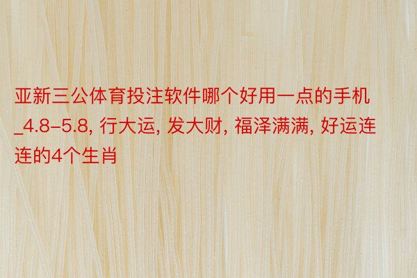 亚新三公体育投注软件哪个好用一点的手机_4.8-5.8, 行大运, 发大财, 福泽满满, 好运连连的4个生肖