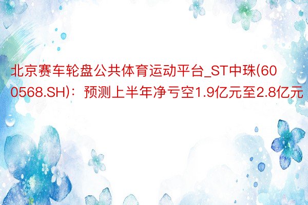 北京赛车轮盘公共体育运动平台_ST中珠(600568.SH)：预测上半年净亏空1.9亿元至2.8亿元