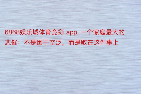 6868娱乐城体育竞彩 app_一个家庭最大的悲催：不是困于空泛，而是败在这件事上