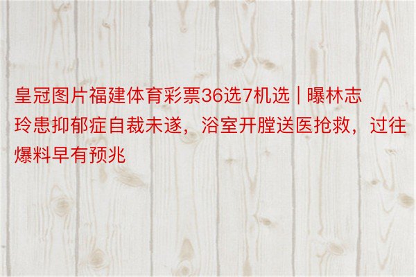 皇冠图片福建体育彩票36选7机选 | 曝林志玲患抑郁症自裁未遂，浴室开膛送医抢救，过往爆料早有预兆