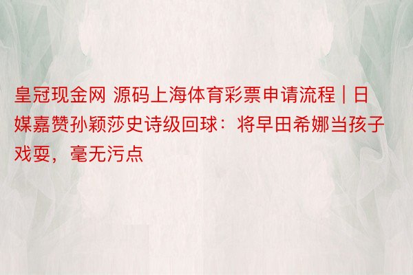 皇冠现金网 源码上海体育彩票申请流程 | 日媒嘉赞孙颖莎史诗级回球：将早田希娜当孩子戏耍，毫无污点