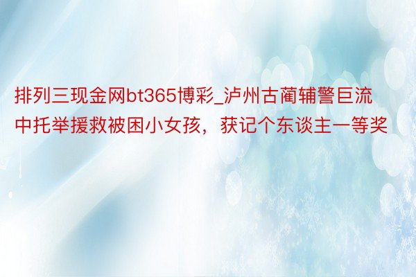 排列三现金网bt365博彩_泸州古蔺辅警巨流中托举援救被困小女孩，获记个东谈主一等奖