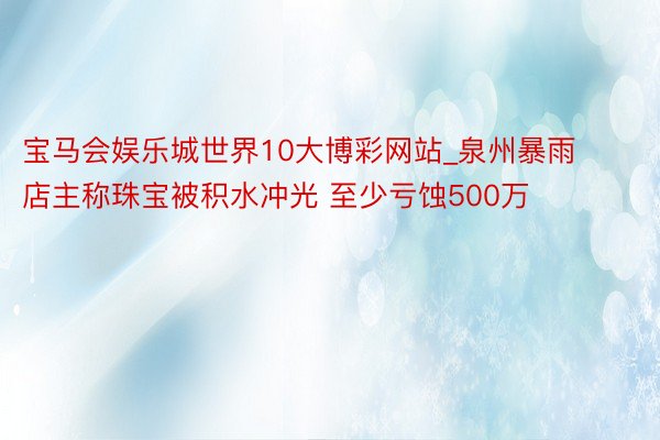 宝马会娱乐城世界10大博彩网站_泉州暴雨店主称珠宝被积水冲光 至少亏蚀500万