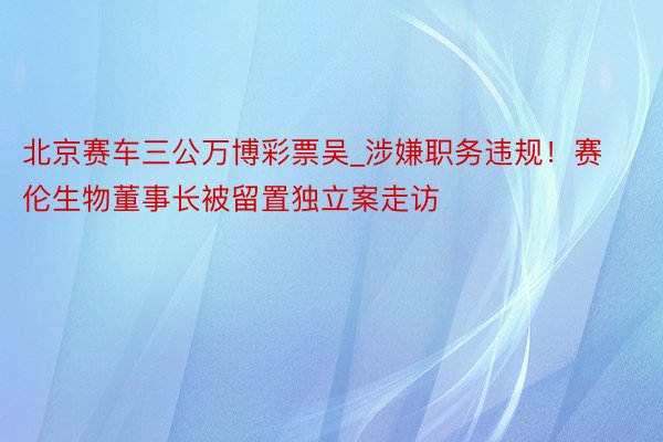 北京赛车三公万博彩票吴_涉嫌职务违规！赛伦生物董事长被留置独立案走访