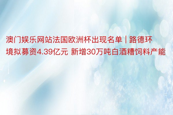 澳门娱乐网站法国欧洲杯出现名单 | 路德环境拟募资4.39亿元 新增30万吨白酒糟饲料产能