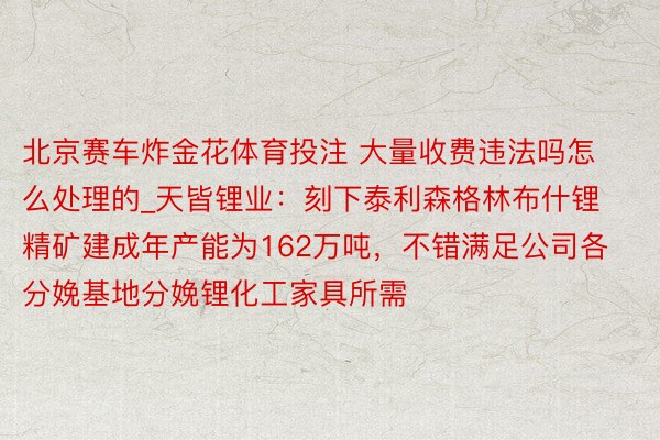 北京赛车炸金花体育投注 大量收费违法吗怎么处理的_天皆锂业：刻下泰利森格林布什锂精矿建成年产能为162万吨，不错满足公司各分娩基地分娩锂化工家具所需