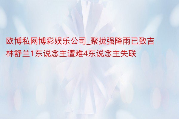 欧博私网博彩娱乐公司_聚拢强降雨已致吉林舒兰1东说念主遭难4东说念主失联