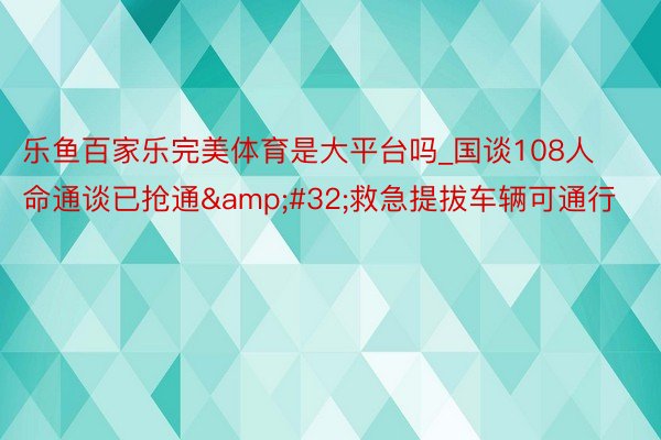 乐鱼百家乐完美体育是大平台吗_国谈108人命通谈已抢通&#32;救急提拔车辆可通行