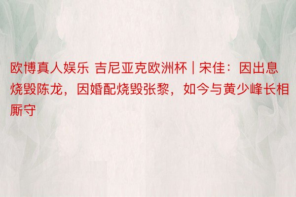 欧博真人娱乐 吉尼亚克欧洲杯 | 宋佳：因出息烧毁陈龙，因婚配烧毁张黎，如今与黄少峰长相厮守