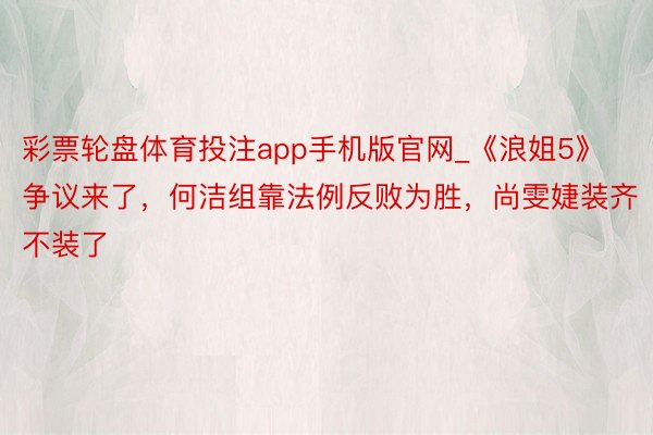 彩票轮盘体育投注app手机版官网_《浪姐5》争议来了，何洁组靠法例反败为胜，尚雯婕装齐不装了