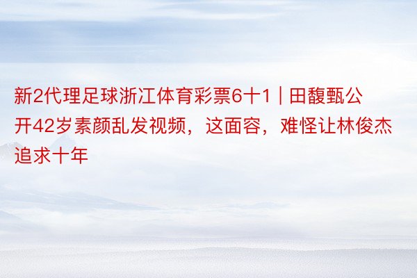 新2代理足球浙冮体育彩票6十1 | 田馥甄公开42岁素颜乱发视频，这面容，难怪让林俊杰追求十年