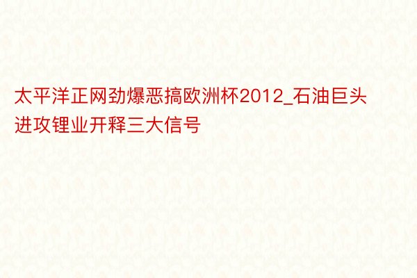 太平洋正网劲爆恶搞欧洲杯2012_石油巨头进攻锂业开释三大信号