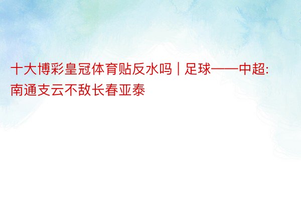 十大博彩皇冠体育贴反水吗 | 足球——中超:南通支云不敌长春亚泰