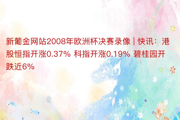 新葡金网站2008年欧洲杯决赛录像 | 快讯：港股恒指开涨0.37％ 科指开涨0.19% 碧桂园开跌近6%