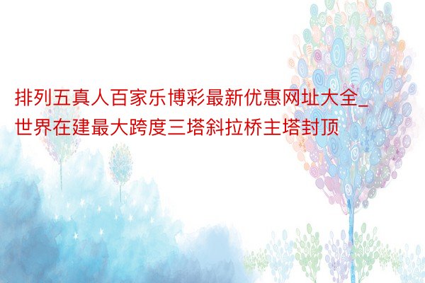 排列五真人百家乐博彩最新优惠网址大全_世界在建最大跨度三塔斜拉桥主塔封顶