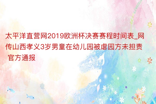 太平洋直营网2019欧洲杯决赛赛程时间表_网传山西孝义3岁男童在幼儿园被虐园方未担责 官方通报