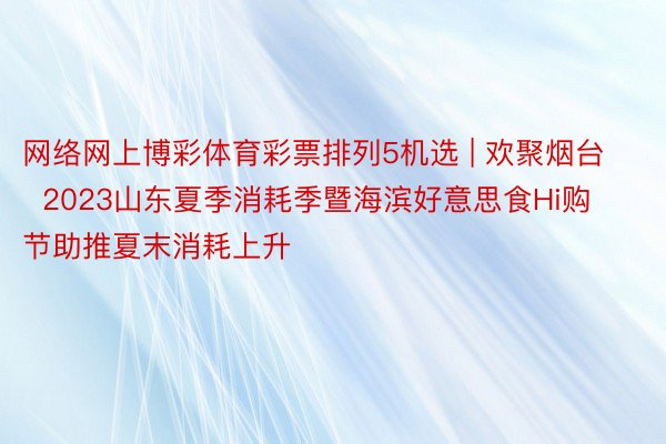 网络网上博彩体育彩票排列5机选 | 欢聚烟台  2023山东夏季消耗季暨海滨好意思食Hi购节助推夏末消耗上升