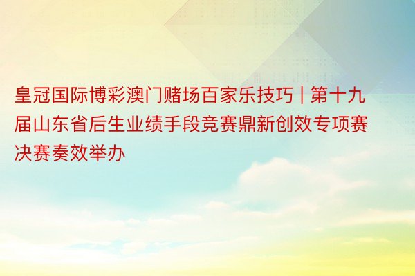 皇冠国际博彩澳门赌场百家乐技巧 | 第十九届山东省后生业绩手段竞赛鼎新创效专项赛决赛奏效举办