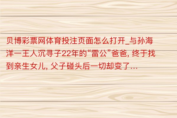 贝博彩票网体育投注页面怎么打开_与孙海洋一王人沉寻子22年的“雷公”爸爸, 终于找到亲生女儿, 父子碰头后一切却变了…