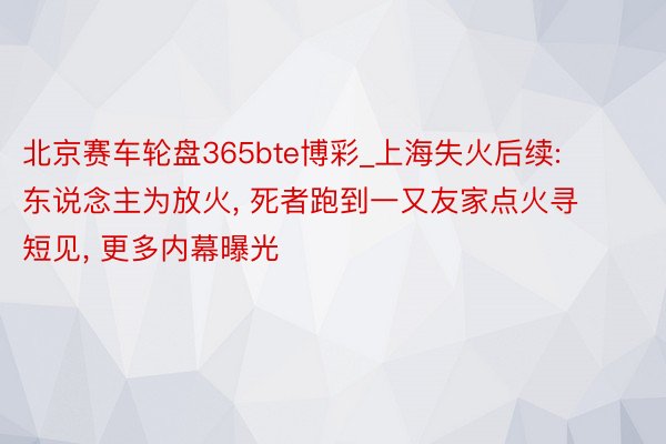 北京赛车轮盘365bte博彩_上海失火后续: 东说念主为放火, 死者跑到一又友家点火寻短见, 更多内幕曝光