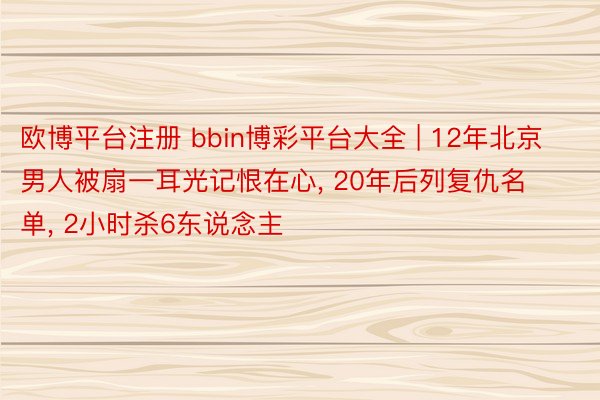 欧博平台注册 bbin博彩平台大全 | 12年北京男人被扇一耳光记恨在心, 20年后列复仇名单, 2小时杀6东说念主